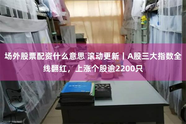 场外股票配资什么意思 滚动更新丨A股三大指数全线翻红，上涨个股逾2200只