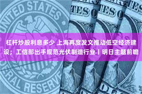 杠杆炒股利息多少 上海再度发文推动低空经济建设；工信部出手规范光伏制造行业丨明日主题前瞻