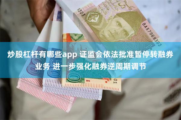 炒股杠杆有哪些app 证监会依法批准暂停转融券业务 进一步强化融券逆周期调节