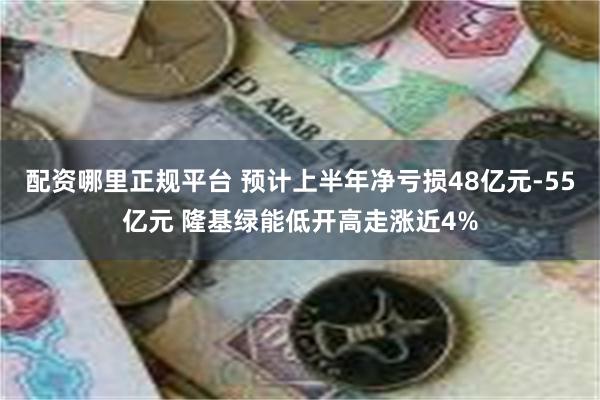 配资哪里正规平台 预计上半年净亏损48亿元-55亿元 隆基绿能低开高走涨近4%