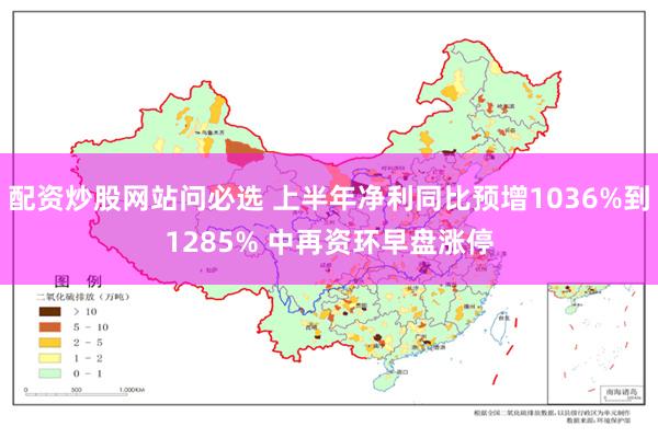 配资炒股网站问必选 上半年净利同比预增1036%到1285% 中再资环早盘涨停