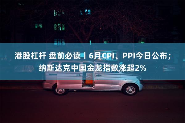 港股杠杆 盘前必读丨6月CPI、PPI今日公布；纳斯达克中国金龙指数涨超2%