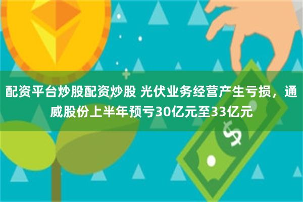 配资平台炒股配资炒股 光伏业务经营产生亏损，通威股份上半年预亏30亿元至33亿元