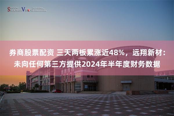 券商股票配资 三天两板累涨近48%，远翔新材：未向任何第三方提供2024年半年度财务数据