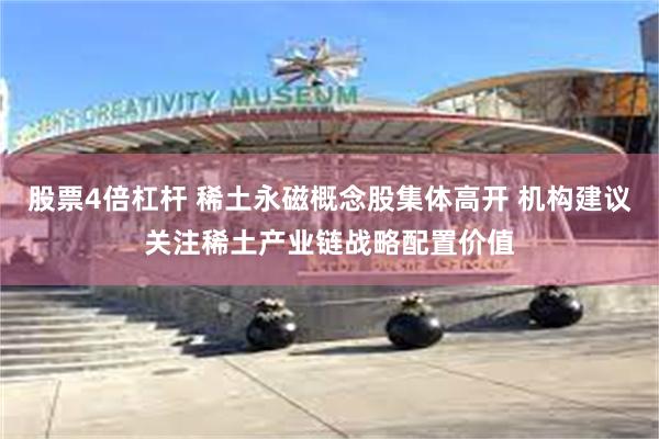 股票4倍杠杆 稀土永磁概念股集体高开 机构建议关注稀土产业链战略配置价值