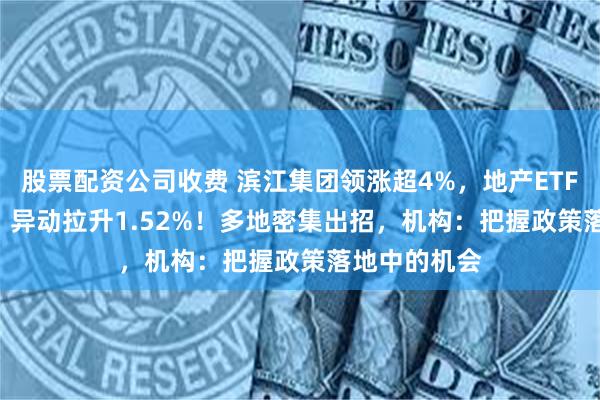 股票配资公司收费 滨江集团领涨超4%，地产ETF（159707）异动拉升1.52%！多地密集出招，机构：把握政策落地中的机会