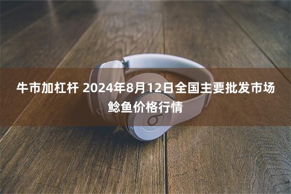 牛市加杠杆 2024年8月12日全国主要批发市场鲶鱼价格行情