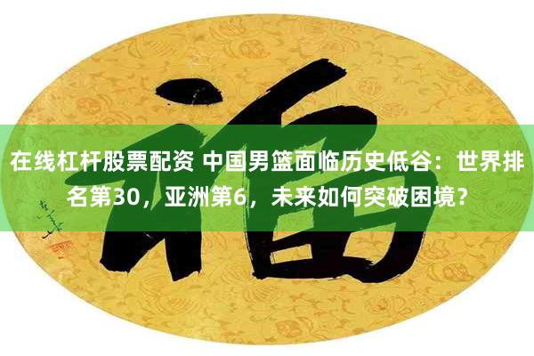 在线杠杆股票配资 中国男篮面临历史低谷：世界排名第30，亚洲第6，未来如何突破困境？