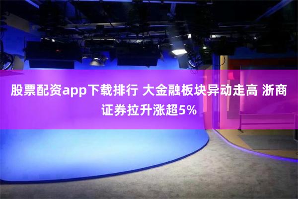 股票配资app下载排行 大金融板块异动走高 浙商证券拉升涨超5%