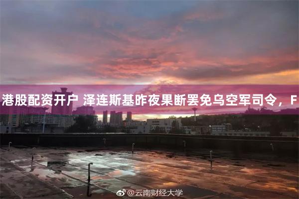 港股配资开户 泽连斯基昨夜果断罢免乌空军司令，F