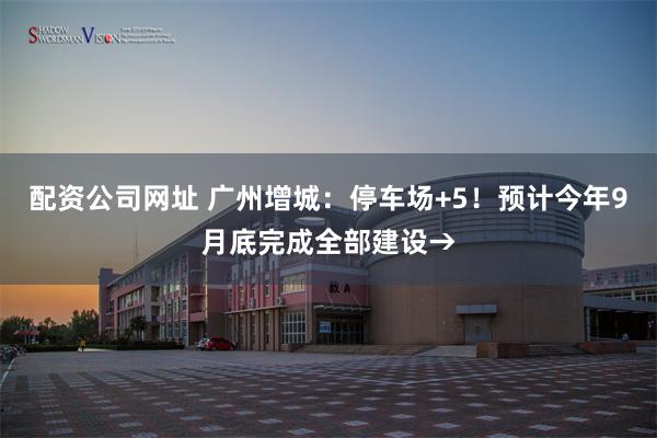 配资公司网址 广州增城：停车场+5！预计今年9月底完成全部建设→