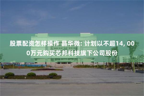 股票配资怎样操作 晶华微: 计划以不超14, 000万元购买芯邦科技旗下公司股份