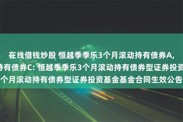 在线借钱炒股 恒越季季乐3个月滚动持有债券A,恒越季季乐3个月滚动持有债券C: 恒越季季乐3个月滚动持有债券型证券投资基金基金合同生效公告