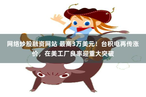 网络炒股融资网站 最高3万美元！台积电再传涨价，在美工厂良率迎重大突破