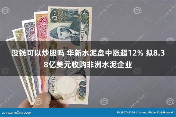 没钱可以炒股吗 华新水泥盘中涨超12% 拟8.38亿美元收购非洲水泥企业