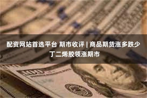 配资网站首选平台 期市收评 | 商品期货涨多跌少 丁二烯胶领涨期市