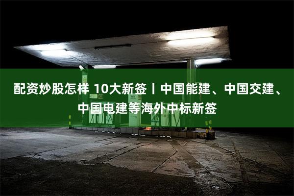 配资炒股怎样 10大新签丨中国能建、中国交建、中国电建等海外中标新签