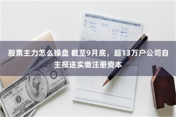 股票主力怎么操盘 截至9月底，超13万户公司自主报送实缴注册资本