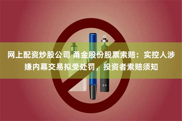 网上配资炒股公司 甬金股份股票索赔：实控人涉嫌内幕交易拟受处罚，投资者索赔须知