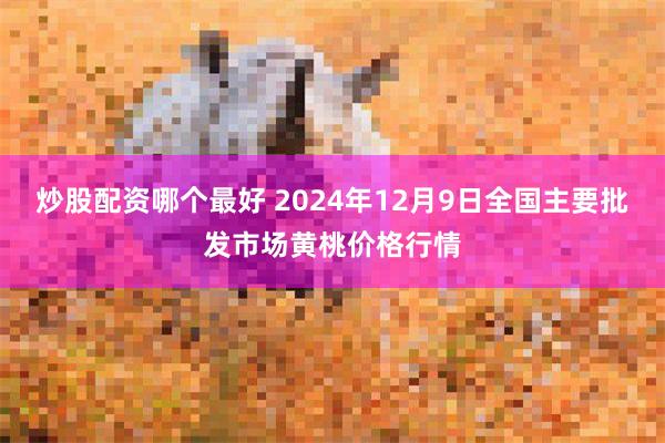 炒股配资哪个最好 2024年12月9日全国主要批发市场黄桃价格行情