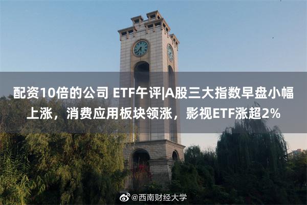 配资10倍的公司 ETF午评|A股三大指数早盘小幅上涨，消费应用板块领涨，影视ETF涨超2%