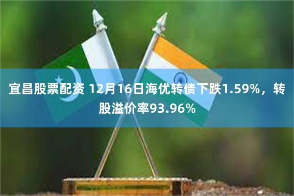 宜昌股票配资 12月16日海优转债下跌1.59%，转股溢价率93.96%