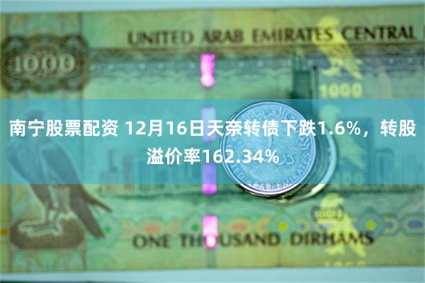 南宁股票配资 12月16日天奈转债下跌1.6%，转股溢价率162.34%