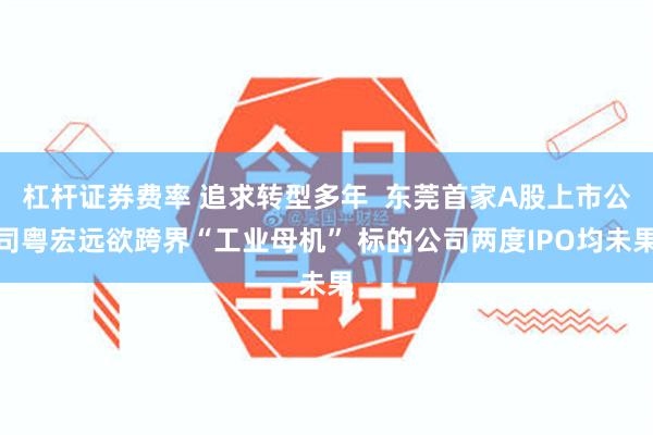 杠杆证券费率 追求转型多年  东莞首家A股上市公司粤宏远欲跨界“工业母机” 标的公司两度IPO均未果