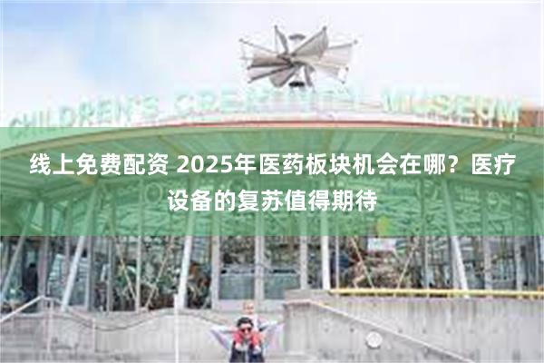 线上免费配资 2025年医药板块机会在哪？医疗设备的复苏值得期待