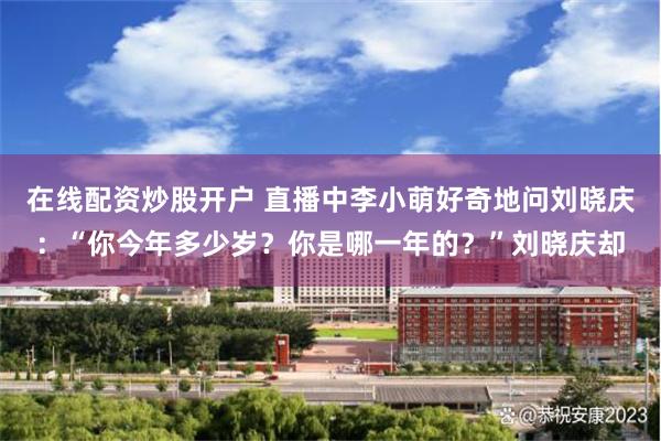 在线配资炒股开户 直播中李小萌好奇地问刘晓庆：“你今年多少岁？你是哪一年的？”刘晓庆却