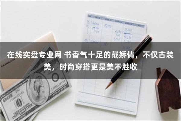 在线实盘专业网 书香气十足的戴娇倩，不仅古装美，时尚穿搭更是美不胜收