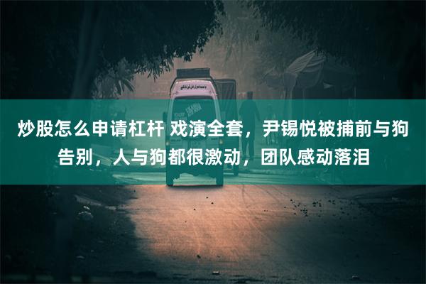 炒股怎么申请杠杆 戏演全套，尹锡悦被捕前与狗告别，人与狗都很激动，团队感动落泪