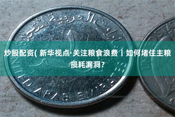 炒股配资( 新华视点·关注粮食浪费丨如何堵住主粮损耗漏洞？