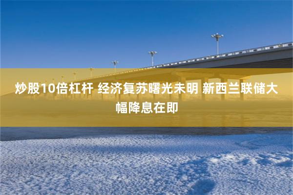 炒股10倍杠杆 经济复苏曙光未明 新西兰联储大幅降息在即