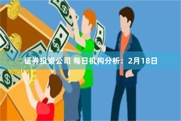 证券投资公司 每日机构分析：2月18日