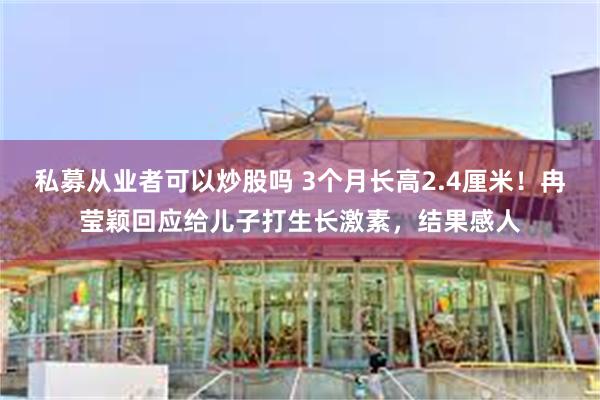 私募从业者可以炒股吗 3个月长高2.4厘米！冉莹颖回应给儿子打生长激素，结果感人