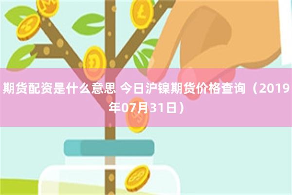 期货配资是什么意思 今日沪镍期货价格查询（2019年07月31日）